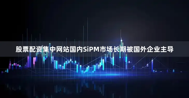 股票配资集中网站国内SiPM市场长期被国外企业主导