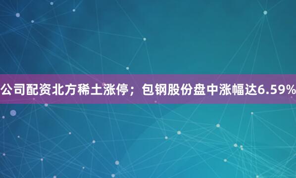 公司配资北方稀土涨停；包钢股份盘中涨幅达6.59%