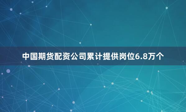 中国期货配资公司累计提供岗位6.8万个