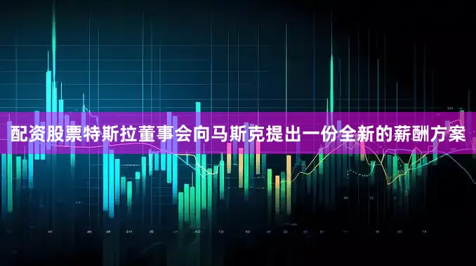 配资股票特斯拉董事会向马斯克提出一份全新的薪酬方案
